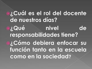 ¿Cuál es el rol del docente
 de nuestros días?
¿Qué         nivel       de
 responsabilidades tiene?
¿Cómo debiera enfocar su
 función tanto en la escuela
 como en la sociedad?
 