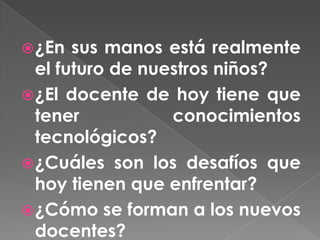  ¿En  sus manos está realmente
  el futuro de nuestros niños?
 ¿El docente de hoy tiene que
  tener           conocimientos
  tecnológicos?
 ¿Cuáles son los desafíos que
  hoy tienen que enfrentar?
 ¿Cómo se forman a los nuevos
  docentes?
 