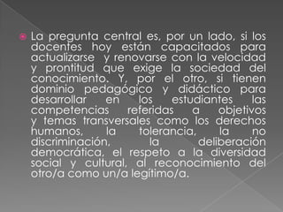    La pregunta central es, por un lado, si los
    docentes hoy están capacitados para
    actualizarse y renovarse con la velocidad
    y prontitud que exige la sociedad del
    conocimiento. Y, por el otro, si tienen
    dominio pedagógico y didáctico para
    desarrollar   en    los    estudiantes     las
    competencias      referidas    a    objetivos
    y temas transversales como los derechos
    humanos,      la    tolerancia,     la     no
    discriminación,       la        deliberación
    democrática, el respeto a la diversidad
    social y cultural, al reconocimiento del
    otro/a como un/a legítimo/a.
 