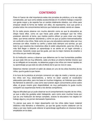 CONTENIDO
Para mí fueron de vital importancia estas dos jornadas de práctica y a la vez algo
complicadas, por que como estaba acostumbrada en mi anterior trabajo a exponer
con gente mayor y de repente fue un cambio totalmente drástico, con niños para
empezar desde la forma de hablar con ellos, de expresarme, tuve que poner a
prueba todos mis conocimientos teóricos que habíamos estado viendo en clases.
En la visita previa observe con mucha atención como es que la educadora se
dirigía hacia ellos, como es que hacia para poder conseguir que los niños
prestaran atención al tema, que medios podría utilizar yo para crear una mejor
clase, que temas estarían abordando y como es que yo podría transversalizarlos
sin confundir a los niños. Note como es que una educadora siempre debe ser muy
amorosa con ellos, mostrar su cariño y sobre todo siempre una sonrisa, ya que
todo lo que nosotros les mostramos ellos lo están adquiriendo, para los niños es
más fácil llegar a obtener un aprendizaje si se siente en un lugar cómodo y
armonioso, haciendo cosas que les guste, por eso la mejor manera de enseñar a
los niños es por medio del juego.
En la Institución vamos a observar que debemos ser lo mas humanistas posibles
ya que cada niño es muy diferente, cada uno lleva un entorno familiar diverso que
se ve reflejado en la escuela, no debemos juzgar a los niños con menor rapidez en
su aprendizaje ya que esto es solo el efecto de lo que se vive en casa.
Debemos intentar convertir el salón de clases en uno de los sitios favoritos de los
niños, que le guste lo que hacen.
A la hora de la práctica al principio comencé con algo de miedo y nervios ya que
los niños son muy observadores, y temía no estar usando el vocabulario
adecuados para ellos, pero me base en muchas imágenes, en historias que a ellos
les llamaran la atención y sea como sea tuvieran algún conocimiento previo sobre
ellas, el grupo mostro gran disponibilidad, es muy participativo le gusta mucho
compartir sus experiencias frente a los demás compañeros.
Alguna dificultad que yo pude observar es el comportamiento inquieto de los niños,
ya que a ellos les gustaba estar trabajando, pero como eran muchas horas por
que es una Institución de tiempo completo, aveces la educadora nos dejaba sin
trabajo alguno y se ponían demasiado hiperactivos.
Yo pienso que para mi mejor desempeño con los niños debo hacer material
didáctico más llamativo e interactivo, ya que les gusta mucho colaborar con la
clase y por ese medio pude obtener el aprendizaje significativo en diversos temas
empleados en la clase.
 