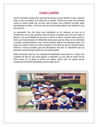 CONCLUSIÓN
Como conclusión puedo decir que todo fue bueno ya que aprendí mucho, observe
todo lo que me espera a lo largo de mi carrera. Pienso que para mis primeras
veces no estuvo nada mal, ya que note al grupo muy contento conmigo, logre
aprendizajes en ellos, y ahora se que es lo que puedo aplicar más adelante y que
es lo que no.
La planeación fue otro tema muy importante en mi estancia ya que es el
fundamento con lo que nosotros vamos al jardín a mostrar que es lo que vamos a
aplicar y con qué finalidad es con que lo vamos a hacer, muchas veces vamos a
tener que transversalizar en diferentes temas para que los niños no se confundan
y puedan complementarse. Hay muchas fuentes donde nos podremos guiar a lo
largo de nuestro camino en cómo enseñar a los niños ya sea en diversos libros,
internet e incluso consejos que las educadoras nos den, lo importante aquí es
transmitir conocimientos a ellos de una manera grata.
Debo mencionar que fue una experiencia totalmente nueva para mí y estoy muy
contenta de todo lo que pude adquirir y transmitir, ya que note el cariño de los
niños hacia mí, el gusto al tomar mis clases, ahora solo me queda buscar
novedosas formas de enseñarles y dar lo mejor de mí.
 