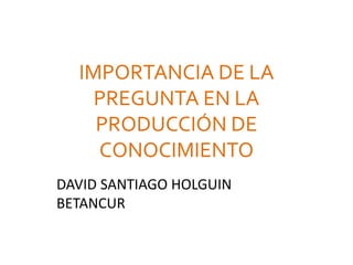 IMPORTANCIA DE LA
PREGUNTA EN LA
PRODUCCIÓN DE
CONOCIMIENTO
DAVID SANTIAGO HOLGUIN
BETANCUR
 