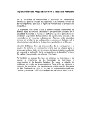 Importancia de la Programación en la Industria Petrolera
En la actualidad el conocimiento y aplicación de herramientas
informáticas para la solución de problemas en la industria petrolera es
de vital importancia para que el Ingeniero Petrolero sea un profesionista
competitivo.
La asignatura tiene como fin que el alumno conozca y comprenda los
distintos tipos de software y técnicas de programación aplicables en la
actualidad, facilitando el manejo de software específico para el diseño,
simulación y operación de los sistemas de exploración y producción de
hidrocarburos en materias subsecuentes .Además, esta asignatura
fomenta en el alumno su participación en equipos de trabajo multi e
interdisciplinario para la toma de decisiones y solución de problemas.
Intención Didáctica. Con los antecedentes de la computación y el
estudio del sistema de numeración binario que es utilizado para el
almacenamiento de datos en la memoria de las computadoras. Además
se conocerá la aplicación de la computación en la Industria Petrolera.
Se explican los conceptos de software y hardware.
Así también se analizan los tipos de sistemas de información y se
expone la importancia de las tecnologías de información y
comunicación en la Industria Petrolera. Se busca la solución de
problemas por medio de la computadora. Para tal fin se introduce el
concepto de algoritmos y su representación gráfica usando diagramas
de flujo. Finalmente se utiliza un lenguaje de programación visual para
crear programas que codifiquen los algoritmos expuestos anteriormente
 