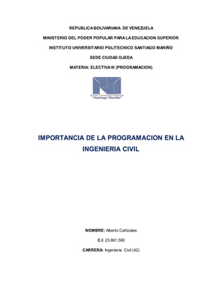 REPUBLICABOLIVARIANA DE VENEZUELA
MINISTERIO DEL PODER POPULAR PARALAEDUCACION SUPERIOR
INSTITUTO UNIVERSITARIO POLITECNICO SANTIAGO MARIÑO
SEDE CIUDAD OJEDA
MATERIA: ELECTIVAIII (PROGRAMACION)
IMPORTANCIA DE LA PROGRAMACION EN LA
INGENIERIA CIVIL
NOMBRE: Alberto Cañizales
C.I: 23.861.590
CARRERA: Ingeniería Civil (42)
 