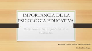 IMPORTANCIA DE LA
PSICOLOGIA EDUCATIVA.
Presenta: Ivonne Zarai Castro Guatemala
Lic. En Psicologia.
En la formación del profesional en
educación.
 