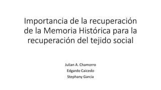 Importancia de la recuperación
de la Memoria Histórica para la
recuperación del tejido social
Julian A. Chamorro
Edgardo Caicedo
Stephany Garcia
 
