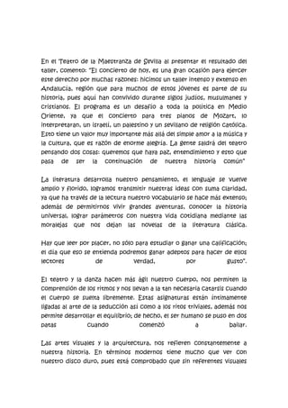 En el Teatro de la Maestranza de Sevilla al presentar el resultado del
taller, comento: “El concierto de hoy, es una gran ocasión para ejercer
este derecho por muchas razones: hicimos un taller intenso y extenso en
Andalucía, región que para muchos de estos jóvenes es parte de su
historia, pues aquí han convivido durante siglos judíos, musulmanes y
cristianos. El programa es un desafío a toda la política en Medio
Oriente, ya que el concierto para tres pianos de Mozart, lo
interpretaran, un israelí, un palestino y un sevillano de religión católica.
Esto tiene un valor muy importante más allá del simple amor a la música y
la cultura, que es razón de enorme alegría. La gente saldrá del teatro
pensando dos cosas: queremos que haya paz, entendimiento y esto que
pasa

de

ser

la

continuación

de

nuestra

historia

común”

La literatura desarrolla nuestro pensamiento, el lenguaje se vuelve
amplio y florido, logramos transmitir nuestras ideas con suma claridad,
ya que ha través de la lectura nuestro vocabulario se hace más extenso;
además de permitirnos vivir grandes aventuras, conocer la historia
universal, lograr parámetros con nuestra vida cotidiana mediante las
moralejas

que

nos

dejan

las

novelas

de

la

literatura

clásica.

Hay que leer por placer, no sólo para estudiar o ganar una calificación;
el día que eso se entienda podremos ganar adeptos para hacer de ellos
lectores

de

verdad,

por

gusto”.

El teatro y la danza hacen más ágil nuestro cuerpo, nos permiten la
comprensión de los ritmos y nos llevan a la tan necesaria catarsis cuando
el cuerpo se suelta libremente. Estas asignaturas están íntimamente
ligadas al arte de la seducción así como a los ritos triviales, además nos
permite desarrollar el equilibrio; de hecho, el ser humano se puso en dos
patas

cuando

comenzó

a

bailar.

Las artes visuales y la arquitectura, nos refieren constantemente a
nuestra historia. En términos modernos tiene mucho que ver con
nuestro disco duro, pues está comprobado que sin referentes visuales

 
