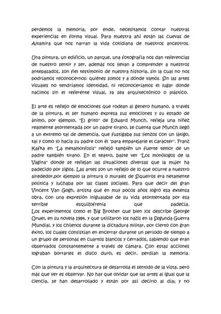 perdemos

la

memoria;

por

ende,

necesitamos

contar

nuestras

experiencias en forma visual. Para muestra ahí están las cuevas de
Altamira que nos narran la vida cotidiana de nuestros ancestros.
Una pintura, un edificio, un parque, una fotografía nos dan referencias
de nuestro sentir y ser, además nos llevan a comprender a nuestros
antepasados, son fiel testimonio de nuestra historia, sin la cual no nos
podríamos reconocernos: quiénes somos y a dónde vamos. Sin las artes
visuales no tendríamos identidad, ni reconoceríamos el lugar donde
nacimos sin el referente visual, ya sea arquitectónico o plástico.
El arte es reflejo de emociones que rodean al genero humano, a través
de la pintura, el ser humano expresa sus emociones y su estado de
ánimo, por ejemplo, "El grito" de Edward Munch, refleja una niñez
realmente atormentada por un padre tirano, se cuenta que Munch llegó
a un extremo tal de demencia, que fustigaba sus lienzos con un làtigo,
tal y como lo hacia su padre con él "para emparejarle el caracter". Franz
Kafka en "La metamorfosis" reflejó tambièn un fuerte temor de un
padre también tirano. En el teatro, baste ver "Los monólogos de la
Vagina" donde se reflejan las situaciones diversas que la mujer ha
padecido por siglos. Las artes son un reflejo de lo que ocurre a nuestro
alrededor,por ejemplo la pintura o murales de Siqueiros era netamente
política y luchaba por las clases sociales. Para que decir del gran
Vincent Van Gogh, artista que en muy pocos años logró esa extensa
obra, con una expresión inigualable de su vida atormentada por esa
terrible

esquizofrenia

que

padecía.

Los experimentos como el Big Brother que bien los describe George
Orwel, en su novela 1984, y que utilizaron los nazis en la Segunda Guerra
Mundial, y los chilenos durante la dictadura militar, por cierto con gran
éxito, los cuales consistían en encerrar durante un período de tiempo a
un grupo de personas en cuartos blancos y cerrados, sabiendo que eran
observados constantemente a través de cámara. Con estas acciones
lograban borrarles el disco duro; es decir, perdían la memoria.
Con la pintura y la arquitectura se desarrolla el sentido de la vista, pero
más que ver es observar. No hay que olvidar que las artes al igual que la
ciencia, se han desarrollado y están por así decirlo al día; y no

 