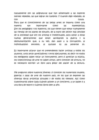 casualmente son las asignaturas que han alimentado a las mayores
mentes rebeldes, las que logran los cambios. Y cuando digo rebeldes, es
con

causa.

Para que el conocimiento de las bellas artes se imparta como una
materia

tan

importante

como

las

matemáticas;

Son los pedagogos y los maestros, los que tienen que tomar nuevamente
las riendas de los planes de estudio, de la mano del sector más sensible
de la sociedad que son los artistas e intelectuales, para salvar a estas
nuevas

generaciones

que

están

aprobando

la

guerra

y

la

deshumanización que, a su vez, dan paso a la corrupción, al
individualismo

extremo,

al

quítate

tú

pa

ponerme

yo.

Es importante aclarar que no pretendemos hacer artistas a todos los
alumnos, unos serán apreciadores y otros ejecutantes, es decir no todos
los melógamos saben tocar un instrumento, pero si aprecian la música,
los coleccionistas de arte no saben pintar, pero conocen de pintura, no
es necesario escribir un libro para gozar del placer de la lectura.

Me pregunto sobre nuestros jóvenes: si conocen los numerosos museos,
galerías y salas de arte de nuestro país, en los que se exponen las
diversas obras artísticas actuales y de todos los tiempos. Así como
cuestionarlos sobre cada cuándo asisten a un concierto, a un ballet o a
una obra de teatro y cuántos libros leen al año.

 