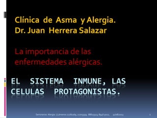 EL SISTEMA INMUNE, LAS
CELULAS PROTAGONISTAS.
Clínica de Asma y Alergia.
Dr. Juan Herrera Salazar
La importancia de las
enfermedades alérgicas.
31/08/2013 1Seminarios Alergia. LLámenos 22781169, 22703359, 88825513, 8946 5022,
 