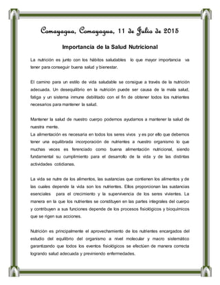 Comayagua, Comayagua, 11 de Julio de 2015
Importancia de la Salud Nutricional
La nutrición es junto con los hábitos saludables lo que mayor importancia va
tener para conseguir buena salud y bienestar.
El camino para un estilo de vida saludable se consigue a través de la nutrición
adecuada. Un desequilibrio en la nutrición puede ser causa de la mala salud,
fatiga y un sistema inmune debilitado con el fin de obtener todos los nutrientes
necesarios para mantener la salud.
Mantener la salud de nuestro cuerpo podemos ayudarnos a mantener la salud de
nuestra mente.
La alimentación es necesaria en todos los seres vivos y es por ello que debemos
tener una equilibrada incorporación de nutrientes a nuestro organismo lo que
muchas veces es ferenciado como buena alimentación nutricional, siendo
fundamental su cumplimiento para el desarrollo de la vida y de las distintas
actividades cotidianas.
La vida se nutre de los alimentos, las sustancias que contienen los alimentos y de
las cuales depende la vida son los nutrientes. Ellos proporcionan las sustancias
esenciales para el crecimiento y la supervivencia de los seres vivientes. La
manera en la que los nutrientes se constituyen en las partes integrales del cuerpo
y contribuyen a sus funciones depende de los procesos fisiológicos y bioquímicos
que se rigen sus acciones.
Nutrición es principalmente el aprovechamiento de los nutrientes encargados del
estudio del equilibrio del organismo a nivel molecular y macro sistemático
garantizando que todos los eventos fisiológicos se efectúen de manera correcta
logrando salud adecuada y previniendo enfermedades.
 