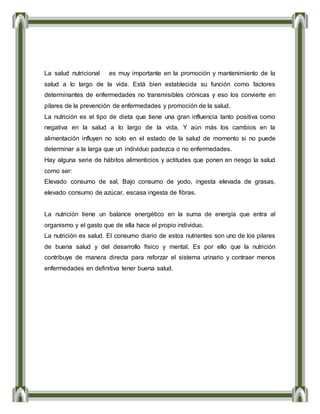 La salud nutricional es muy importante en la promoción y mantenimiento de la
salud a lo largo de la vida. Está bien establecida su función como factores
determinantes de enfermedades no transmisibles crónicas y eso los convierte en
pilares de la prevención de enfermedades y promoción de la salud.
La nutrición es el tipo de dieta que tiene una gran influencia tanto positiva como
negativa en la salud a lo largo de la vida. Y aún más los cambios en la
alimentación influyen no solo en el estado de la salud de momento si no puede
determinar a la larga que un individuo padezca o no enfermedades.
Hay alguna serie de hábitos alimenticios y actitudes que ponen en riesgo la salud
como ser:
Elevado consumo de sal, Bajo consumo de yodo, ingesta elevada de grasas,
elevado consumo de azúcar, escasa ingesta de fibras.
La nutrición tiene un balance energético en la suma de energía que entra al
organismo y el gasto que de ella hace el propio individuo.
La nutrición es salud. El consumo diario de estos nutrientes son uno de los pilares
de buena salud y del desarrollo físico y mental. Es por ello que la nutrición
contribuye de manera directa para reforzar el sistema urinario y contraer menos
enfermedades en definitiva tener buena salud.
 