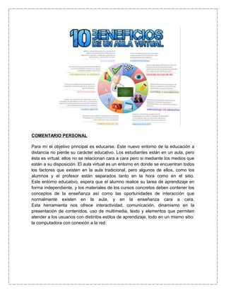 COMENTARIO PERSONAL
Para mí el objetivo principal es educarse. Este nuevo entorno de la educación a
distancia no pierde su carácter educativo. Los estudiantes están en un aula, pero
ésta es virtual, ellos no se relacionan cara a cara pero si mediante los medios que
están a su disposición. El aula virtual es un entorno en donde se encuentran todos
los factores que existen en la aula tradicional, pero algunos de ellos, como los
alumnos y el profesor están separados tanto en la hora como en el sitio.
Este entorno educativo, espera que el alumno realice su tarea de aprendizaje en
forma independiente, y los materiales de los cursos concretos deben contener los
conceptos de la enseñanza así como las oportunidades de interacción que
normalmente existen en la aula, y en la enseñanza cara a cara.
Esta herramienta nos ofrece interactividad, comunicación, dinamismo en la
presentación de contenidos, uso de multimedia, texto y elementos que permiten
atender a los usuarios con distintos estilos de aprendizaje, todo en un mismo sitio:
la computadora con conexión a la red.
 