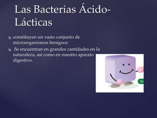 Las Bacterias Ácido-
Lácticas
 constituyen un vasto conjunto de
microorganismos benignos
 Se encuentran en grandes cantidades en la
naturaleza, así como en nuestro aparato
digestivo.
 