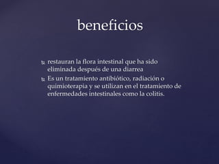 beneficios
 restauran la flora intestinal que ha sido
eliminada después de una diarrea
 Es un tratamiento antibiótico, radiación o
quimioterapia y se utilizan en el tratamiento de
enfermedades intestinales como la colitis.
 