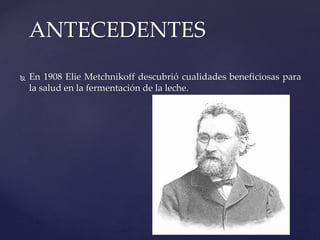 ANTECEDENTES
 En 1908 Elie Metchnikoff descubrió cualidades beneficiosas para
la salud en la fermentación de la leche.
 