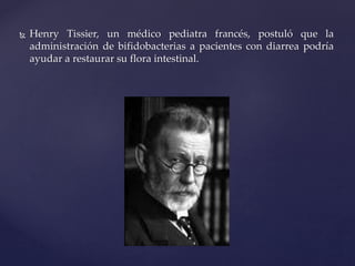  Henry Tissier, un médico pediatra francés, postuló que la
administración de bifidobacterias a pacientes con diarrea podría
ayudar a restaurar su flora intestinal.
 