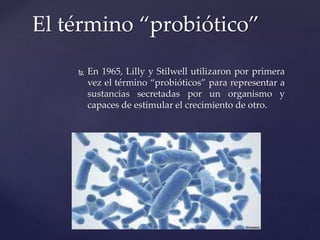 El término “probiótico”
 En 1965, Lilly y Stilwell utilizaron por primera
vez el término “probióticos” para representar a
sustancias secretadas por un organismo y
capaces de estimular el crecimiento de otro.
 
