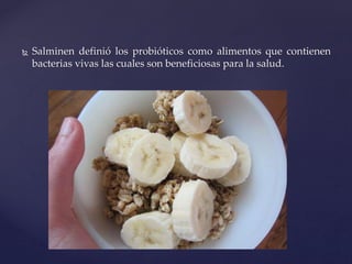  Salminen definió los probióticos como alimentos que contienen
bacterias vivas las cuales son beneficiosas para la salud.
 