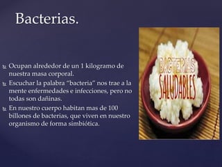 Bacterias.
 Ocupan alrededor de un 1 kilogramo de
nuestra masa corporal.
 Escuchar la palabra “bacteria” nos trae a la
mente enfermedades e infecciones, pero no
todas son dañinas.
 En nuestro cuerpo habitan mas de 100
billones de bacterias, que viven en nuestro
organismo de forma simbiótica.
 