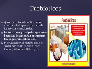 Probióticos
 ejercen un efecto benéfico sobre
nuestra salud, que va más allá de
los efectos nutricionales.
 las funciones principales que estas
bacterias desempeñan en nuestro
tracto gastrointestinal son:
 Intervienen en el metabolismo de
sustancias como el ácido fólico,
biotina, vitaminas B12, K y E.
 