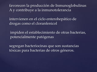 favorecen la producción de Inmunoglobulinas
A y contribuye a la inmunotolerancia
intervienen en el ciclo enterohepático de
drogas como el cloranfenicol
impiden el establecimiento de otras bacterias,
potencialmente patógenas
segregan bacteriocinas que son sustancias
tóxicas para bacterias de otros géneros.
 