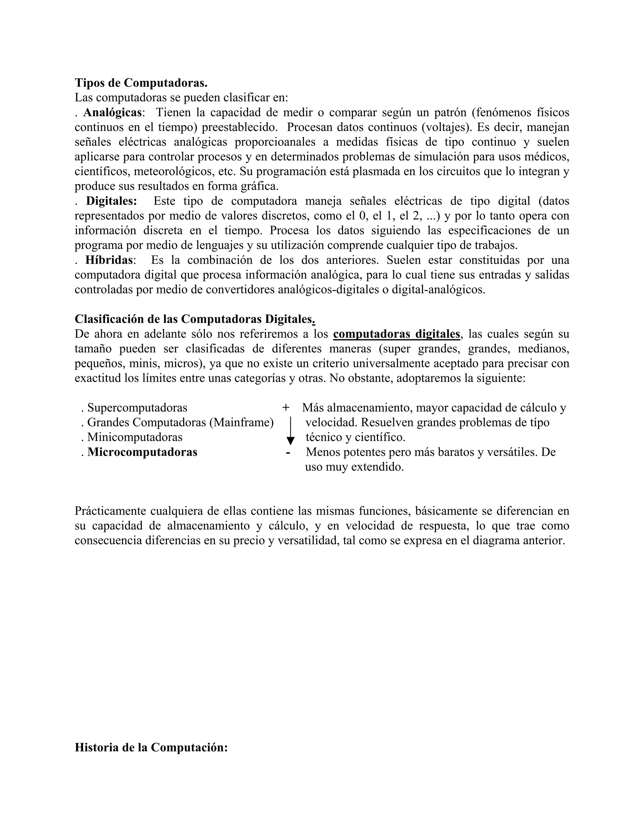 Tipos de Computadoras.
Las computadoras se pueden clasificar en:
. Analógicas: Tienen la capacidad de medir o comparar según un patrón (fenómenos físicos
continuos en el tiempo) preestablecido. Procesan datos continuos (voltajes). Es decir, manejan
señales eléctricas analógicas proporcioanales a medidas físicas de tipo continuo y suelen
aplicarse para controlar procesos y en determinados problemas de simulación para usos médicos,
científicos, meteorológicos, etc. Su programación está plasmada en los circuitos que lo integran y
produce sus resultados en forma gráfica.
. Digitales: Este tipo de computadora maneja señales eléctricas de tipo digital (datos
representados por medio de valores discretos, como el 0, el 1, el 2, ...) y por lo tanto opera con
información discreta en el tiempo. Procesa los datos siguiendo las especificaciones de un
programa por medio de lenguajes y su utilización comprende cualquier tipo de trabajos.
. Híbridas: Es la combinación de los dos anteriores. Suelen estar constituidas por una
computadora digital que procesa información analógica, para lo cual tiene sus entradas y salidas
controladas por medio de convertidores analógicos-digitales o digital-analógicos.

Clasificación de las Computadoras Digitales.
De ahora en adelante sólo nos referiremos a los computadoras digitales, las cuales según su
tamaño pueden ser clasificadas de diferentes maneras (super grandes, grandes, medianos,
pequeños, minis, micros), ya que no existe un criterio universalmente aceptado para precisar con
exactitud los límites entre unas categorías y otras. No obstante, adoptaremos la siguiente:

 . Supercomputadoras                + Más almacenamiento, mayor capacidad de cálculo y
 . Grandes Computadoras (Mainframe)    velocidad. Resuelven grandes problemas de típo
 . Minicomputadoras                    técnico y científico.
 . Microcomputadoras                 - Menos potentes pero más baratos y versátiles. De
                                       uso muy extendido.


Prácticamente cualquiera de ellas contiene las mismas funciones, básicamente se diferencian en
su capacidad de almacenamiento y cálculo, y en velocidad de respuesta, lo que trae como
consecuencia diferencias en su precio y versatilidad, tal como se expresa en el diagrama anterior.




Historia de la Computación:
 
