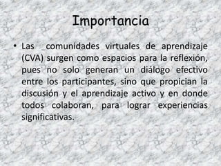 Importancia
• Las comunidades virtuales de aprendizaje
  (CVA) surgen como espacios para la reflexión,
  pues no solo generan un diálogo efectivo
  entre los participantes, sino que propician la
  discusión y el aprendizaje activo y en donde
  todos colaboran, para lograr experiencias
  significativas.
 