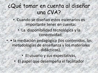 ¿Qué tomar en cuenta al diseñar
          una CVA?
    • Cuando se diseñan estos escenarios es
            importante tener en cuenta:
       • La disponibilidad tecnológica y la
                    conectividad,
• • la mediación pedagógica (los contenidos, las
   metodologías de enseñanza y los materiales
                     didácticos),
          • El usuario y sus expectativas,
     • El papel que desempeña el facilitador
 