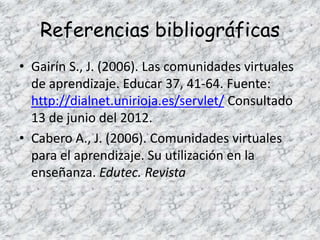 Referencias bibliográficas
• Gairín S., J. (2006). Las comunidades virtuales
  de aprendizaje. Educar 37, 41-64. Fuente:
  http://dialnet.unirioja.es/servlet/ Consultado
  13 de junio del 2012.
• Cabero A., J. (2006). Comunidades virtuales
  para el aprendizaje. Su utilización en la
  enseñanza. Edutec. Revista
 