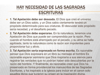 HAY NECESIDAD DE LAS SAGRADAS
ESCRITURAS
 1. Tal Apelación debe ser deseada. El Dios que creó el universo
debe ser un Dios sabio, y un Dios sabio ciertamente tendrá un
propósito determinado para sus criaturas. El descuidar este propósito
sería necedad, y el desafiarlo pecado.
 2. Tal Apelación debe esperarse. En la naturaleza, tenemos una
Apelación de Dios que puede ser comprendida por la razón. Pero
cuando el hombre está aherrojado por el pecado, y su alma se halla
agobiada, tanto la naturaleza como la razón son impotentes para
proporcionar luz y alivio.
 3. Tal Apelación sería expresada en forma escrita. Es razonable
pensar que Dios expresara en un libro su mensaje al hombre Es
razonable esperar asimismo que Dios inspiraría a sus siervos para
registrar las verdades que no podrían haber sido descubiertas por la
razón del hombre. Y finalmente, es razonable creer que Dios ha
preservado en forma providencial los manuscritos de las Sagradas
Escrituras, y ha inspirado a la iglesia para incluir en el canon solo
aquellos libros que tuvieron su origen en la inspiración divina.
 