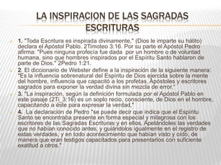 LA INSPIRACION DE LAS SAGRADAS
ESCRITURAS
 1. "Toda Escritura es inspirada divinamente," (Dios le imparte su hálito)
declara el Apóstol Pablo. 2Timoteo 3:16. Por su parte el Apóstol Pedro
afirma: "Pues ninguna profecía fue dada por un hombre o de voluntad
humana, sino que hombres inspirados por el Espíritu Santo hablaron de
parte de Dios." 2Pedro 1:21.
 2. El diccionario de Webster define a la inspiración de la siguiente manera:
"Es la influencia sobrenatural del Espíritu de Dios ejercida sobre la mente
del hombre, influencia que capacitó a los profetas, Apóstoles y escritores
sagrados para exponer la verdad divina sin mezcla de error.“
 3. "La inspiración, según la definición formulada por el Apóstol Pablo en
este pasaje (2Ti_3:16) es un soplo recio, consciente, de Dios en el hombre,
capacitando a éste para expresar la verdad,"
 4. La declaración de Pedro "se puede decir que indica que el Espíritu
Santo se encontraba presente en forma especial y milagrosa con los
escritores de las Sagradas Escrituras y en ellos, Apelándoles las verdades
que no habían conocido antes, y guiándolos igualmente en el registro de
estas verdades, y en todo acontecimiento que habían visto y oído, de
manera que eran testigos capacitados para presentarlos con suficiente
exatitud a otros."
 