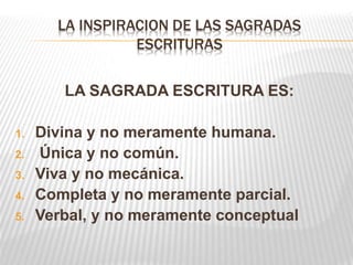 LA INSPIRACION DE LAS SAGRADAS
ESCRITURAS
LA SAGRADA ESCRITURA ES:
1. Divina y no meramente humana.
2. Única y no común.
3. Viva y no mecánica.
4. Completa y no meramente parcial.
5. Verbal, y no meramente conceptual
 