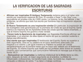 LA VERIFICACION DE LAS SAGRADAS
ESCRITURAS
 Afirman ser inspiradas El Antiguo Testamento reclama para si el haber sido
escrito por inspiración especial de Dios. El vocablo o frase "y dijo Dios" o su
equivalente se emplea más de 2.600 veces. La historia, la ley, los salmos, y las
profecías, se afirma que todo fue escrito por hombres bajo la inspiración especial
de Dios.
 El Nuevo Testamento es una inspiración similar En particular, la inspiración de
los evangelios está garantizada por la promesa de Cristo de que el Espíritu Santo
traería a la memoria de los Apóstoles todas las cosas que les había enseñado, y
que el mismo Espíritu los guiaría a toda verdad.
 Tienen toda la Apariencia de inspiradas Las Sagradas Escrituras afirman ser
inspiradas, y un examen de ellas Apela el hecho de que su carácter sustenta o
Apoya esa afirmación.
 Uno siente que son inspiradas El testimonio del Espíritu Santo es superior a
todo argumento. Dios en su palabra es el único testimonio adecuado con
respecto a sí mismo: y de igual manera su Palabra no podrá ser creída
verdaderamente por el hombre hasta que no haya sido sellada por el testimonio
del Espíritu. El mismo Espíritu que habló por los profetas debe entrar en nuestro
corazón para convencernos que comunicaron fielmente el mensaje que él les dio.
Isaías 59:21.
 . Demuestran ser inspiradas La defensa intelectual de la Biblia tiene su sitio,
pero, después de todo, el mejor argumento es el práctico. La Biblia ha
influenciado civilizaciones, ha transformado vidas, ha traído luz, inspiración y
consuelo a millones de seres. Y su labor o trabajo continúa.
 