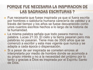 PORQUE FUE NECESARIA LA INSPIRACION DE
LAS SAGRADAS ESCRITURAS ?
 Fue necesaria que fuese inspirada ya que si fuera escrita
por hombres o sabiduría humana carecería de validez y a
través del tiempo y los años se fuese desvanecido como
unos cuantos escritos hechos a lo largo de la historia de
la humanidad.
 La misma palabra señala que todo pasara menos su
palabra. Lucas 21:33. El cielo y la tierra pasaran pero mis
palabras no pasaran. Tiene mas de 3500 años que se
comenzó a escribir y esta mas vigente que nunca y se
adapta a cada época o dispensación.
 Si a pesar de ser inspirada se cometen errores al
interpretarla por medio de hombre donde se acomoda a
su propio interés y no a la necesidad del prójimo por lo
tanto y gracias a Dios es inspirada por el Espíritu Santo
de Dios.
 