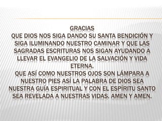GRACIAS
QUE DIOS NOS SIGA DANDO SU SANTA BENDICIÓN Y
SIGA ILUMINANDO NUESTRO CAMINAR Y QUE LAS
SAGRADAS ESCRITURAS NOS SIGAN AYUDANDO A
LLEVAR EL EVANGELIO DE LA SALVACIÓN Y VIDA
ETERNA.
QUE ASÍ COMO NUESTROS OJOS SON LÁMPARA A
NUESTRO PIES ASÍ LA PALABRA DE DIOS SEA
NUESTRA GUÍA ESPIRITUAL Y CON EL ESPÍRITU SANTO
SEA REVELADA A NUESTRAS VIDAS. AMEN Y AMEN.
 