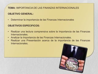 TEMA: IMPORTANCIA DE LAS FINANZAS INTERNACIONALES

OBJETIVO GENERAL:

• Determinar la importancia de las Finanzas Internacionales

OBJETIVOS ESPECIFICOS:

• Realizar una lectura comprensiva sobre la Importancia de las Finanzas
  Internacionales.
• Analizar la Importancia de las Finanzas Internacionales.
• Realizar una Presentación acerca de la importancia de las Finanzas
  Internacionales.
 