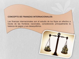 CONCEPTO DE FINANZAS INTERNACIONALES:

Las finanzas internacionales son el estudio de los flujos en efectivo a
través de las fronteras nacionales, considerando principalmente la
balanza de pagos y sus desequilibrios.
 