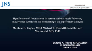 Significance of ﬂuctuations in serum sodium levels following
aneurysmal subarachnoid hemorrhage: an exploratory analysis
Matthew E. Eagles, MD,1 Michael K. Tso, MD,1 and R. Loch
Macdonald, MD, PhD
CARLOS A. HOYOS RIMARACHÍN
R2 NEUROCIRUGIA
INCN - 2019
 