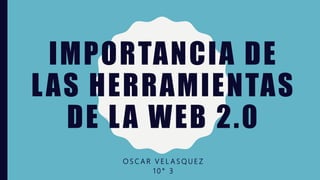 IMPORTANCIA DE
LAS HERRAMIENTAS
DE LA WEB 2.0
O S C A R V E L A S Q U E Z
1 0 ° 3
 