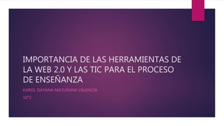 IMPORTANCIA DE LAS HERRAMIENTAS DE
LA WEB 2.0 Y LAS TIC PARA EL PROCESO
DE ENSEÑANZA
KAROL DAYANA MATURANA VALENCIA
10°2
 