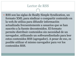 Lector de RSS
 RSS son las siglas de Really Simple Syndication, un
formato XML para sindicar o compartir contenido en
la ...