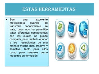 Estas herramientas
• Son         una       excelente
  metodología       cuando    de
  transmitir conocimiento se
  trata, pues nos ha permitido
  tratar diferentes componentes
  con los cuales se puede
  compartir, pero también educar
  a los      estudiantes de una
  manera mucho más creativa y
  llamativa, tanto para ellos
  como para nosotros como
  maestros en formación
 