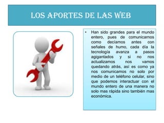 los aportes de las WEB
           •   Han sido grandes para el mundo
               entero, pues de comunicarnos
               como     decíamos     antes   con
               señales de humo, cada día la
               tecnología avanza a pasos
               agigantados    y si no nos
               actualizamos      nos       vamos
               quedando atrás, así es como ya
               nos comunicamos no solo por
               medio de un teléfono celular, sino
               que podemos interactuar con el
               mundo entero de una manera no
               solo mas rápida sino también mas
               económica.
 