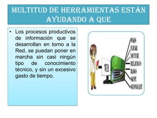Multitud de herramientas están
        ayudando a que
• Los procesos productivos
  de información que se
  desarrollan en torno a la
  Red, se puedan poner en
  marcha sin casi ningún
  tipo de conocimiento
  técnico, y sin un excesivo
  gasto de tiempo.
 