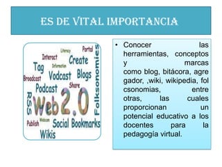 es de vital importancia
            • Conocer                 las
              herramientas, conceptos
              y                   marcas
              como blog, bitácora, agre
              gador, ,wiki, wikipedia, fol
              csonomias,            entre
              otras,     las      cuales
              proporcionan             un
              potencial educativo a los
              docentes       para       la
              pedagogía virtual.
 