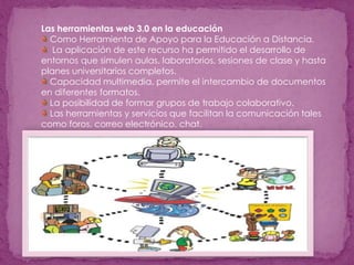 Las herramientas web 3.0 en la educación
Como Herramienta de Apoyo para la Educación a Distancia.
La aplicación de este recurso ha permitido el desarrollo de
entornos que simulen aulas, laboratorios, sesiones de clase y hasta
planes universitarios completos.
Capacidad multimedia, permite el intercambio de documentos
en diferentes formatos.
La posibilidad de formar grupos de trabajo colaborativo.
Las herramientas y servicios que facilitan la comunicación tales
como foros, correo electrónico, chat.
 