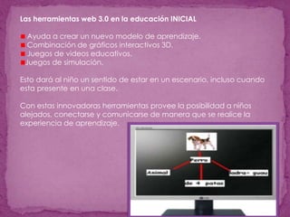 Las herramientas web 3.0 en la educación INICIAL
Ayuda a crear un nuevo modelo de aprendizaje.
Combinación de gráficos interactivos 3D.
Juegos de videos educativos.
Juegos de simulación.
Esto dará al niño un sentido de estar en un escenario, incluso cuando
esta presente en una clase.
Con estas innovadoras herramientas provee la posibilidad a niños
alejados, conectarse y comunicarse de manera que se realice la
experiencia de aprendizaje.
 