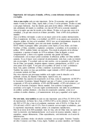 Importancia del Asia para el mundo, el Peru, y como debemos relacionarnos con
esa región.
Asia es una región cada vez más importante. De las 10 economías más grandes del
mundo 4 están en Asia: China, Japón, India y Corea. Y en los próximos 20 años se unirá
a este grupo Indonesia. Asia fue durante gran parte de los últimos 2000 años la región
más adelantada del mundo (y contribuía con más del 60% de la economía mundial).
Asia es la región que más ha crecido en los últimos 50 años, es la que más crece en la
actualidad, y la que más crecerá en el futuro previsible. Tiene el 60% de la población
mundial.
Asia es la fábrica del mundo y cada vez un mayor actor en los asuntos internacionales.
Pero el surgimiento de China, y su rivalidad con EEUU es un aspecto que caracteriza la
situación política de Asia en la actualidad. EEUU tuvo un rol predominante después de
la Segunda Guerra Mundial, pero esto está siendo desafiado por China.
EEUU brindo el paraguas militar para países como Japón y Corea, frente a la Unión
Soviética y China, sometidos a regímenes comunistas o socialistas en lo económico y
político. EEUU también brindo sus mercados. Pero desde la adopción de la reformas
económicas y apertura al mundo de 1979 en adelante China ha llegado a crecer
vertiginosamente y ahora es la segunda economía más grande del mundo.
Conmensurado con su mayor poder económico la influencia política de China también
aumenta. Es ya el mayor socio comercial de prácticamente toda Asia y cada vez invierte
más en esa región. Y su actitud cada vez más asertiva, con su expansión en el Mar del
Sur de China, por ejemplo, despierta algunos temores, principalmente en EEUU y en
otros países de la región. Y este país con su política de “pivot to Asia” o rebalanceo
hacia Asia, quiere confrontar a China y mantener su presencia en la región.
También hay países en Asia que preferirían seguir teniendo a EEUU ahí para balancear
el creciente poderío de China.
Hay otros aspectos que preocupan también en la región como la situación en la
península coreana, las disputas China-Japón, Japón-Corea, etc.
Pero también hay aspectos de cooperación en el Asia, como el surgimiento del RCEP o
la Asociación Económica Integral Regional que une a 15 países y crea un grupo que
comprende el 30% de la población, el 30% del PBI mundial, el 28% del comercio y el
19% de la Inversión Extranjera Directa mundial. Esto acelerara la integración
económica en la región. Y con una región económicamente más unida las posibilidades
de conflicto podrían disminuir, y las áreas de cooperación aumentar, como en el
combate al cambio climático, y el mantenimiento de la paz y seguridad en la región.
Por otro lado, Asia también es cada vez más importante para el Peru. El 2010 el 26%
de exportaciones de bienes fue a Asia, el 2020 el 46% y en los primeros 5 meses de este
año 2021 el 52% fue a Asia (y al continente americano solo el 30.6%). A China fue el
35% del total, a EEUU solo el 12%. Pero el comercio con esa región es asimétrico, pues
le exportamos mayormente materias primas y le compramos manufacturas,
Mas de un tercio de la IED acumulada viene de Asia, solo de China viene un cuarto del
total. La inversión esta fundamentalmente en el sector de recursos naturales, minero y
energético, aunque últimamente, China especialmente, está invirtiendo en el sector de
infraestructura.
Tenemos excelentes niveles de relación económica con esa región. Tenemos Tratados
de Libre Comercio con China, Corea, Japón. También ya somos miembros del Tratado
 