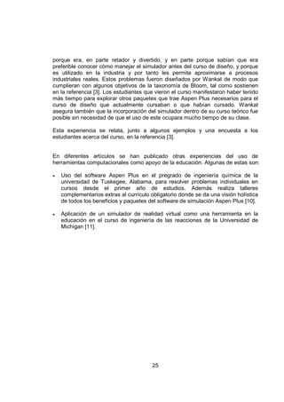 porque era, en parte retador y divertido, y en parte porque sabían que era
preferible conocer cómo manejar el simulador antes del curso de diseño, y porque
es utilizado en la industria y por tanto les permite aproximarse a procesos
industriales reales. Estos problemas fueron diseñados por Wankat de modo que
cumplieran con algunos objetivos de la taxonomía de Bloom, tal como sostienen
en la referencia [3]. Los estudiantes que vieron el curso manifestaron haber tenido
más tiempo para explorar otros paquetes que trae Aspen Plus necesarios para el
curso de diseño que actualmente cursaban o que habían cursado. Wankat
asegura también que la incorporación del simulador dentro de su curso teórico fue
posible sin necesidad de que el uso de este ocupara mucho tiempo de su clase.

Esta experiencia se relata, junto a algunos ejemplos y una encuesta a los
estudiantes acerca del curso, en la referencia [3].


En diferentes artículos se han publicado otras experiencias del uso de
herramientas computacionales como apoyo de la educación. Algunas de estas son:

•   Uso del software Aspen Plus en el pregrado de ingeniería química de la
    universidad de Tuskegee, Alabama, para resolver problemas individuales en
    cursos desde el primer año de estudios. Además realiza talleres
    complementarios extras al currículo obligatorio donde se da una visión holística
    de todos los beneficios y paquetes del software de simulación Aspen Plus [10].

•   Aplicación de un simulador de realidad virtual como una herramienta en la
    educación en el curso de ingeniería de las reacciones de la Universidad de
    Michigan [11].




                                         25
 